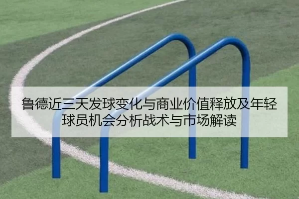 鲁德近三天发球变化与商业价值释放及年轻球员机会分析战术与市场解读
